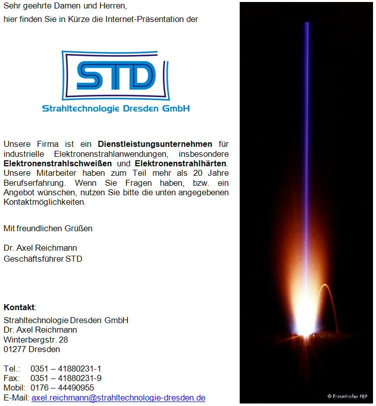Die Firma Strahltechnologie Dresden GmbH (STD) ist ein Dienstleistungsunternehmen für industrielle Elektronenstrahlanwendungen, insbesondere Elektronenstrahlschweißen und Elektronenstrahlhärten. Unsere Mitarbeiter haben zum Teil mehr als 20 Jahre Berufserfahrung. Die Firma Strahltechnologie Dresden GmbH (STD) ist ein Dienstleistungsunternehmen für industrielle Elektronenstrahlanwendungen, insbesondere Elektronenstrahlschweißen und Elektronenstrahlhärten. Unsere Mitarbeiter haben zum Teil mehr als 20 Jahre Berufserfahrung.
